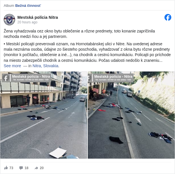 Mestská polícia Nitra: Žena vyhadzovala cez okno bytu oblečenie a rôzne predmety, toto konanie zapríčinila nezhoda medzi ňou a jej partnerom.

 • Mestskí policajti preverovali oznam, na Hornotabánskej ulici v Nitre. Na uvedenej adrese mala neznáma osoba, údajne zo šiesteho poschodia, vyhadzovať z okna bytu rôzne predmety (monitor k počítaču, oblečenie a iné...), na chodník a cestnú komunikáciu. Policajti po príchode na miesto zabezpečili chodník a cestnú komunikáciu. Počas udalosti nedošlo k zraneniu osôb. 

 • Hliadka sa presunula na šieste poschodie k bytu, z ktorého mali predmety pochádzať. Pred bytom, na chodbe, stál neznámy muž, následne sa otvoril dvere bytu, v ktorých stála žena. Žena policajtom uviedla, že muž pred dverami je jej partner a žiada ho, aby sa odsťahoval. Na miesto sa v tomto čase dostavila aj hliadka Policajného zboru. 

 • Žena za prítomnosti policajných hliadok povolila mužovi vstúpiť do bytu. Policajti zotrvali na mieste, kým si muž zobral svoje veci a byt opustil. Následne si muž pozbieral svoje veci, ktoré mal rozhádzané na ulici.

 — in Nitra, Slovakia <https://www.facebook.com/pages/Nitra/108680225823087?fref=tag&ref=embed_post>.