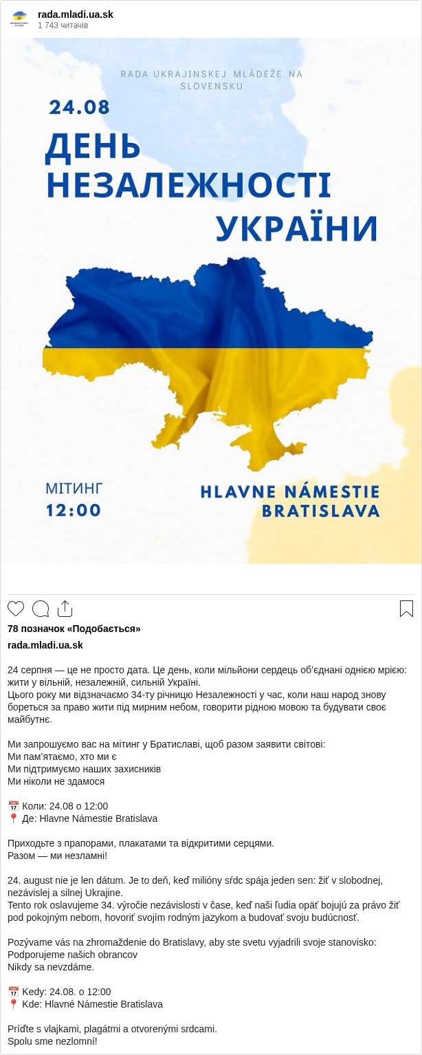 

24 серпня — це не просто дата. Це день, коли мільйони сердець об’єднані однією мрією: жити у вільній, незалежній, сильній Україні.
Цього року ми відзначаємо 34-ту річницю Незалежності у час, коли наш народ знову бореться за право жити під мирним небом, говорити рідною мовою та будувати своє майбутнє.

Ми запрошуємо вас на мітинг у Братиславі, щоб разом заявити світові:
Ми пам’ятаємо, хто ми є
Ми підтримуємо наших захисників
Ми ніколи не здамося

📅 Коли: 24.08 о 12:00
📍 Де: Hlavne Námestie Bratislava

Приходьте з прапорами, плакатами та відкритими серцями.
Разом — ми незламні!

24. august nie je len dátum. Je to deň, keď milióny sŕdc spája jeden sen: žiť v slobodnej, nezávislej a silnej Ukrajine.
Tento rok oslavujeme 34. výročie nezávislosti v čase, keď naši ľudia opäť bojujú za právo žiť pod pokojným nebom, hovoriť svojím rodným jazykom a budovať svoju budúcnosť.

Pozývame vás na zhromaždenie do Bratislavy, aby ste svetu vyjadrili svoje stanovisko:
Podporujeme našich obrancov
Nikdy sa nevzdáme.

📅 Kedy: 24.08. o 12:00
📍 Kde: Hlavné Námestie Bratislava

Príďte s vlajkami, plagátmi a otvorenými srdcami.
Spolu sme nezlomní!