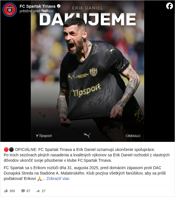 FC Spartak Trnava: 🔴⚫️ OFICIÁLNE: FC Spartak Trnava a Erik Daniel oznamujú ukončenie spolupráce.
 Po troch sezónach plných nasadenia a kvalitných výkonov sa Erik Daniel rozhodol z vlastných dôvodov ukončiť svoje pôsobenie v klube FC Spartak Trnava.

 FC Spartak sa s Erikom rozlúči dňa 31. augusta 2025, pred domácim zápasom proti DAC Dunajská Streda na štadióne A. Malatinského. Klub pozýva všetkých fanúšikov, aby sa prišli poďakovať Erikovi 🙏

 Ďakujeme Erik, už navždy budeš červeno-čírny ❤️🖤

 🌐 Viac v článku na webe 👉 https://fcspartaktrnava.com/erik-dakujeme/ <https://l.facebook.com/l.php?u=https%3A%2F%2Ffcspartaktrnava.com%2Ferik-dakujeme%2F&h=AT2hN7a6PdXgS793qqvehMXjudGKlUJ0VMcKPn5UeYduVGNT4T0yX886PCBe0b6rQLf8crCiaMVbU2Ynnuu6SyHwsG74lbuRLJ5tT6NWNbirDXSmr9ivjVb-hcHrFbCRHM0>

