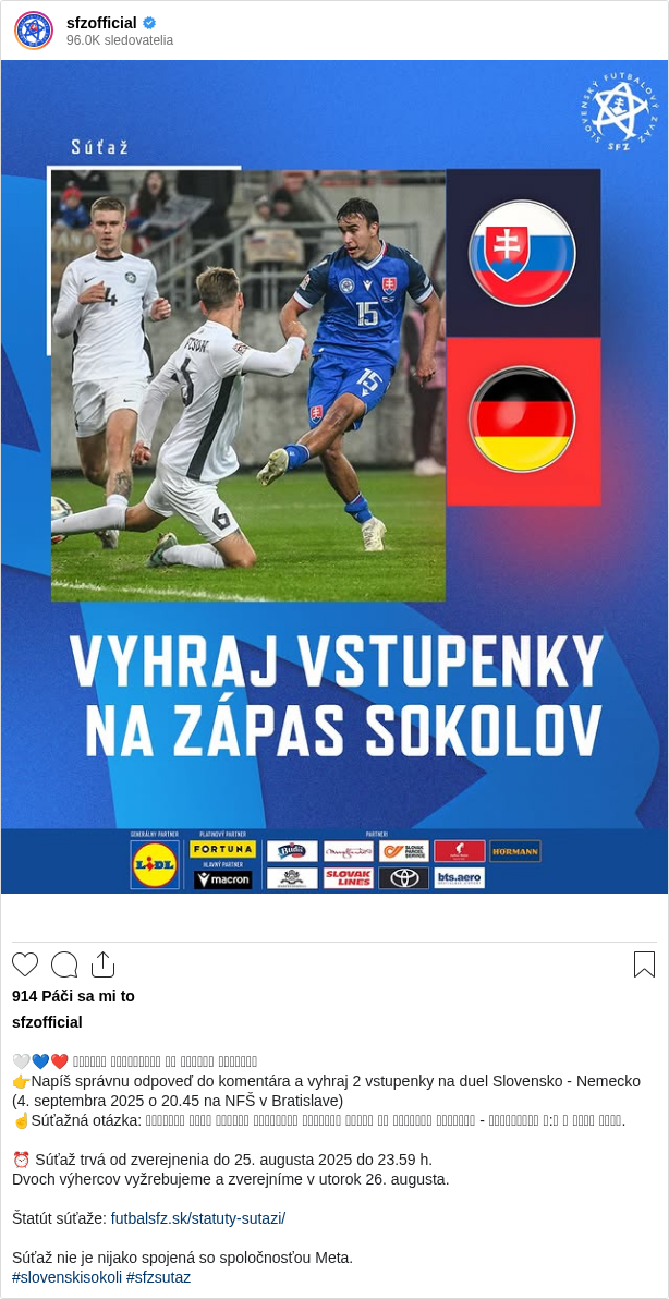 

🤍💙❤️ 𝗩𝗬𝗛𝗥𝗔𝗝 𝗩𝗦𝗧𝗨𝗣𝗘𝗡𝗞𝗬 𝗡𝗔 𝗭𝗔́𝗣𝗔𝗦 𝗦𝗢𝗞𝗢𝗟𝗢𝗩
👉Napíš správnu odpoveď do komentára a vyhraj 2 vstupenky na duel Slovensko - Nemecko (4. septembra 2025 o 20.45 na NFŠ v Bratislave)
☝Súťažná otázka: 𝗡𝗔𝗣𝗜́𝗦̌ 𝗠𝗘𝗡𝗢 𝗔𝗦𝗣𝗢𝗡̌ 𝗝𝗘𝗗𝗡𝗘́𝗛𝗢 𝗦𝗧𝗥𝗘𝗟𝗖𝗔 𝗚𝗢́𝗟𝗨 𝗭𝗢 𝗭𝗔́𝗣𝗔𝗦𝗨 𝗡𝗘𝗠𝗘𝗖𝗞𝗢 - 𝗦𝗟𝗢𝗩𝗘𝗡𝗦𝗞𝗢 𝟭:𝟯 𝗩 𝗥𝗢𝗞𝗨 𝟮𝟬𝟭𝟲.

⏰ Súťaž trvá od zverejnenia do 25. augusta 2025 do 23.59 h.
Dvoch výhercov vyžrebujeme a zverejníme v utorok 26. augusta.

Štatút súťaže: futbalsfz.sk/statuty-sutazi/

Súťaž nie je nijako spojená so spoločnosťou Meta.
#slovenskisokoli #sfzsutaz