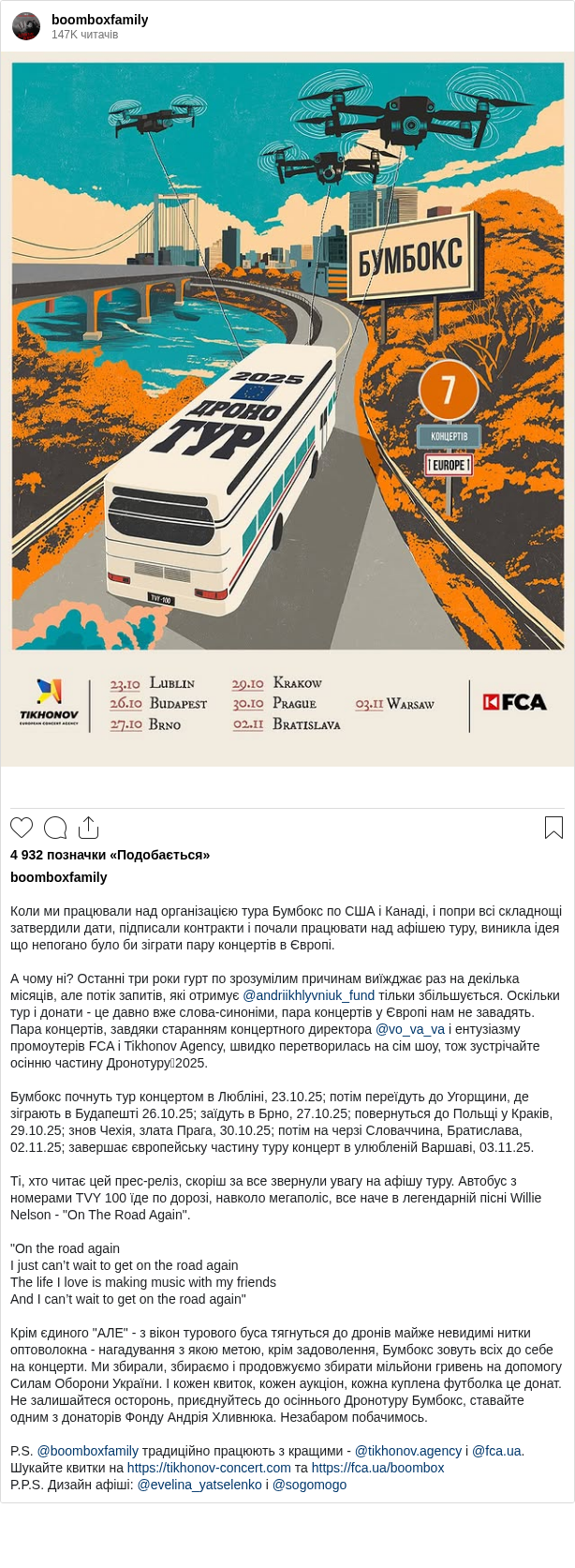 

Коли ми працювали над організацією тура Бумбокс по США і Канаді, і попри всі складнощі затвердили дати, підписали контракти і почали працювати над афішею туру, виникла ідея що непогано було би зіграти пару концертів в Європі.

А чому ні? Останні три роки гурт по зрозумілим причинам виїжджає раз на декілька місяців, але потік запитів, які отримує @andriikhlyvniuk_fund тільки збільшується. Оскільки тур і донати - це давно вже слова-синоніми, пара концертів у Європі нам не завадять. Пара концертів, завдяки старанням концертного директора @vo_va_va і ентузіазму промоутерів FCA i Tikhonov Agency, швидко перетворилась на сім шоу, тож зустрічайте осінню частину Дронотуруʼ2025.

Бумбокс почнуть тур концертом в Любліні, 23.10.25; потім переїдуть до Угорщини, де зіграють в Будапешті 26.10.25; заїдуть в Брно, 27.10.25; повернуться до Польщі у Краків, 29.10.25; знов Чехія, злата Прага, 30.10.25; потім на черзі Словаччина, Братислава, 02.11.25; завершає європейську частину туру концерт в улюбленій Варшаві, 03.11.25.

Ті, хто читає цей прес-реліз, скоріш за все звернули увагу на афішу туру. Автобус з номерами TVY 100 їде по дорозі, навколо мегаполіс, все наче в легендарній пісні Willie Nelson - "On The Road Again".

"On the road again
I just can’t wait to get on the road again
The life I love is making music with my friends
And I can’t wait to get on the road again"

Крім єдиного "АЛЕ" - з вікон турового буса тягнуться до дронів майже невидимі нитки оптоволокна - нагадування з якою метою, крім задоволення, Бумбокс зовуть всіх до себе на концерти. Ми збирали, збираємо і продовжуємо збирати мільйони гривень на допомогу Силам Оборони України. І кожен квиток, кожен аукціон, кожна куплена футболка це донат. Не залишайтеся осторонь, приєднуйтесь до осіннього Дронотуру Бумбокс, ставайте одним з донаторів Фонду Андрія Хливнюка. Незабаром побачимось.

P.S. @boomboxfamily традиційно працюють з кращими - @tikhonov.agency і @fca.ua. Шукайте квитки на https://tikhonov-concert.com та https://fca.ua/boombox
P.P.S. Дизайн афіші: @evelina_yatselenko i @sogomogo