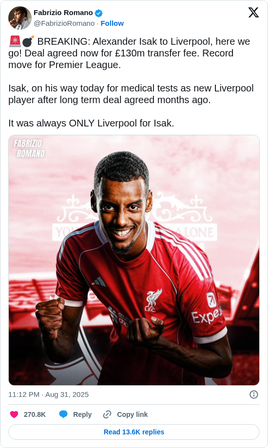 Fabrizio Romano: 🚨💣 BREAKING: Alexander Isak to Liverpool, here we go! Deal agreed now for £130m transfer fee. Record move for Premier League.

Isak, on his way today for medical tests as new Liverpool player after long term deal agreed months ago.

It was always ONLY Liverpool for Isak. https://t.co/AGnXqBKsmX
