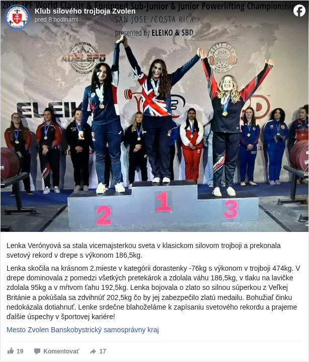 Klub silového trojboja Zvolen: Lenka Verónyová sa stala vicemajsterkou sveta v klasickom silovom trojboji a prekonala svetový rekord v drepe s výkonom 186,5kg. 

 Lenka skočila na krásnom 2.mieste v kategórii dorastenky -76kg s výkonom v trojboji 474kg. V drepe dominovala z pomedzi všetkých pretekárok a zdolala váhu 186,5kg, v tlaku na lavičke zdolala 95kg a v mŕtvom ťahu 192,5kg. Lenka bojovala o zlato so silnou súperkou z Veľkej Británie a pokúšala sa zdvihnúť 202,5kg čo by jej zabezpečilo zlatú medailu. Bohužiaľ činku nedokázala dotiahnuť. Lenke srdečne blahoželáme k zapísaniu svetového rekordu a prajeme ďalšie úspechy v športovej kariére!

 Mesto Zvolen <https://www.facebook.com/zvolen.mesto?fref=mentions&ref=embed_post> Banskobystrický samosprávny kraj <https://www.facebook.com/banskobystrickysamospravnykraj?fref=mentions&ref=embed_post>

