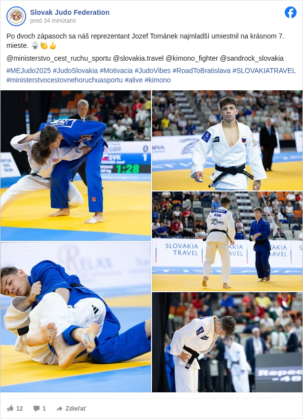 Slovak Judo Federation: Po dvoch zápasoch sa náš reprezentant Jozef Tománek najmladší umiestnil na krásnom 7. mieste. 🥋👏👍

 @ministerstvo_cest_ruchu_sportu @slovakia.travel @kimono_fighter @sandrock_slovakia 

 #MEJudo2025 </hashtag/mejudo2025?__eep__=6&fref=mentions&ref=embed_post> #JudoSlovakia </hashtag/judoslovakia?__eep__=6&fref=mentions&ref=embed_post> #Motivacia </hashtag/motivacia?__eep__=6&fref=mentions&ref=embed_post> #JudoVibes </hashtag/judovibes?__eep__=6&fref=mentions&ref=embed_post> #RoadToBratislava </hashtag/roadtobratislava?__eep__=6&fref=mentions&ref=embed_post> #SLOVAKIATRAVEL </hashtag/slovakiatravel?__eep__=6&fref=mentions&ref=embed_post> #ministerstvocestovnehoruchuasportu </hashtag/ministerstvocestovnehoruchuasportu?__eep__=6&fref=mentions&ref=embed_post> #alive </hashtag/alive?__eep__=6&fref=mentions&ref=embed_post> #kimono </hashtag/kimono?__eep__=6&fref=mentions&ref=embed_post>

