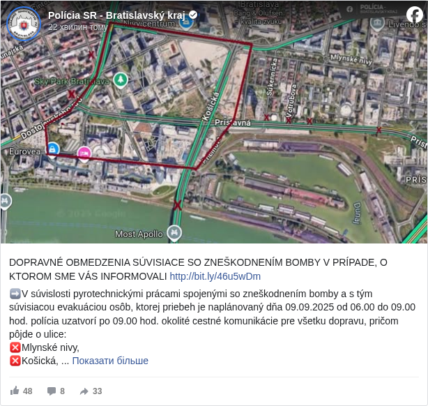 Polícia SR - Bratislavský kraj: DOPRAVNÉ OBMEDZENIA SÚVISIACE SO ZNEŠKODNENÍM BOMBY V PRÍPADE, O KTOROM SME VÁS INFORMOVALI http://bit.ly/46u5wDm <https://l.facebook.com/l.php?u=https%3A%2F%2Fbit.ly%2F46u5wDm&h=AT2KC9CBZH-ThHie0nfCStb3PyjG0d4uA1vfS1GDNcquDnG4dmIZjejG3FTkMaLYYPz2fwMzOONSELpYnMrGeJ6_TT3zaeN1zIHKmgogtdt9wyFJ-wInuFPxcA0Biqi1dyk>

 ➡️V súvislosti pyrotechnickými prácami spojenými so zneškodnením bomby a s tým súvisiacou evakuáciou osôb, ktorej priebeh je naplánovaný dňa 09.09.2025 od 06.00 do 09.00 hod. polícia uzatvorí po 09.00 hod. okolité cestné komunikácie pre všetku dopravu, pričom pôjde o ulice: 
 ❎Mlynské nivy, 
 ❎Košická, 
 ❎Prístavná od Plynárenskej, 
 ❎Most Apollo obojsmerne, 
 ❎Landererova, 
 ❎Pribinova, 
 ❎Dostojevského rad po Krupkovu ulicu.

 ☝️Žiadame preto vodičov, aby sa tejto oblasti vyhli a rešpektovali pokyny polície.

