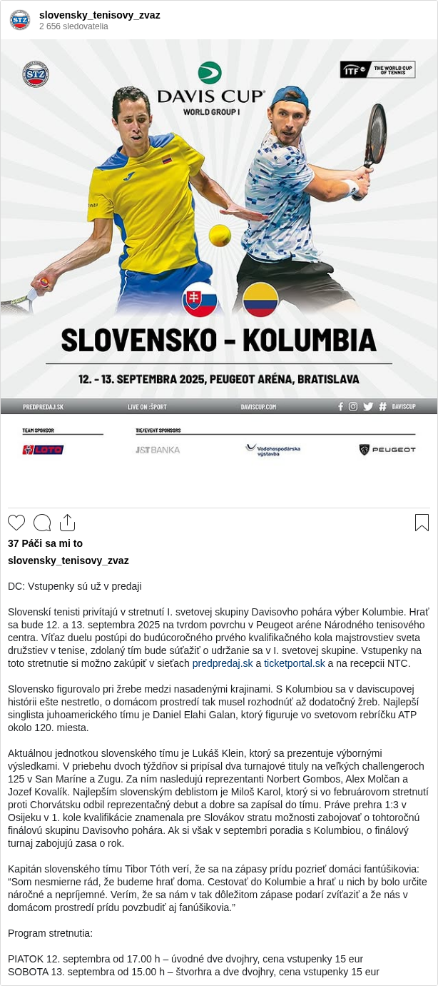 

DC: Vstupenky sú už v predaji

Slovenskí tenisti privítajú v stretnutí I. svetovej skupiny Davisovho pohára výber Kolumbie. Hrať sa bude 12. a 13. septembra 2025 na tvrdom povrchu v Peugeot aréne Národného tenisového centra. Víťaz duelu postúpi do budúcoročného prvého kvalifikačného kola majstrovstiev sveta družstiev v tenise, zdolaný tím bude súťažiť o udržanie sa v I. svetovej skupine. Vstupenky na toto stretnutie si možno zakúpiť v sieťach predpredaj.sk a ticketportal.sk a na recepcii NTC.

Slovensko figurovalo pri žrebe medzi nasadenými krajinami. S Kolumbiou sa v daviscupovej histórii ešte nestretlo, o domácom prostredí tak musel rozhodnúť až dodatočný žreb. Najlepší singlista juhoamerického tímu je Daniel Elahi Galan, ktorý figuruje vo svetovom rebríčku ATP okolo 120. miesta.

Aktuálnou jednotkou slovenského tímu je Lukáš Klein, ktorý sa prezentuje výbornými výsledkami. V priebehu dvoch týždňov si pripísal dva turnajové tituly na veľkých challengeroch 125 v San Maríne a Zugu. Za ním nasledujú reprezentanti Norbert Gombos, Alex Molčan a Jozef Kovalík. Najlepším slovenským deblistom je Miloš Karol, ktorý si vo februárovom stretnutí proti Chorvátsku odbil reprezentačný debut a dobre sa zapísal do tímu. Práve prehra 1:3 v Osijeku v 1. kole kvalifikácie znamenala pre Slovákov stratu možnosti zabojovať o tohtoročnú finálovú skupinu Davisovho pohára. Ak si však v septembri poradia s Kolumbiou, o finálový turnaj zabojujú zasa o rok.

Kapitán slovenského tímu Tibor Tóth verí, že sa na zápasy prídu pozrieť domáci fantúšikovia: “Som nesmierne rád, že budeme hrať doma. Cestovať do Kolumbie a hrať u nich by bolo určite náročné a nepríjemné. Verím, že sa nám v tak dôležitom zápase podarí zvíťaziť a že nás v domácom prostredí prídu povzbudiť aj fanúšikovia.”

Program stretnutia:

PIATOK 12. septembra od 17.00 h – úvodné dve dvojhry, cena vstupenky 15 eur
SOBOTA 13. septembra od 15.00 h – štvorhra a dve dvojhry, cena vstupenky 15 eur