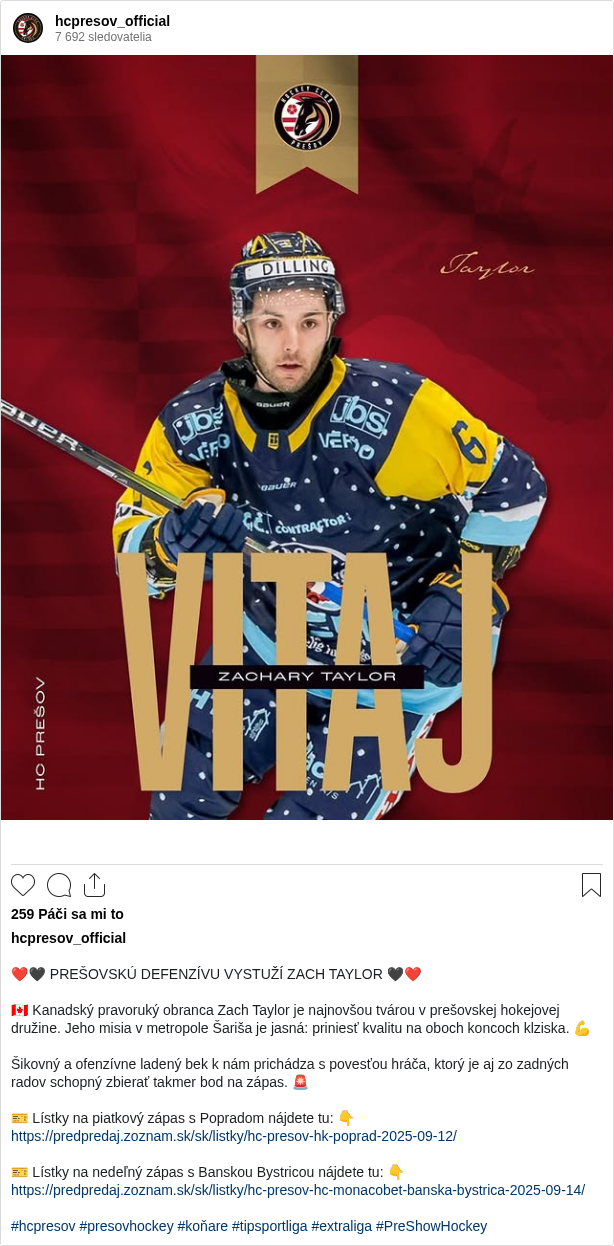 

❤️🖤 PREŠOVSKÚ DEFENZÍVU VYSTUŽÍ ZACH TAYLOR 🖤❤️

🇨🇦 Kanadský pravoruký obranca Zach Taylor je najnovšou tvárou v prešovskej hokejovej družine. Jeho misia v metropole Šariša je jasná: priniesť kvalitu na oboch koncoch klziska. 💪

Šikovný a ofenzívne ladený bek k nám prichádza s povesťou hráča, ktorý je aj zo zadných radov schopný zbierať takmer bod na zápas. 🚨

🎫 Lístky na piatkový zápas s Popradom nájdete tu: 👇
https://predpredaj.zoznam.sk/sk/listky/hc-presov-hk-poprad-2025-09-12/

🎫 Lístky na nedeľný zápas s Banskou Bystricou nájdete tu: 👇
https://predpredaj.zoznam.sk/sk/listky/hc-presov-hc-monacobet-banska-bystrica-2025-09-14/

#hcpresov #presovhockey #koňare #tipsportliga #extraliga #PreShowHockey