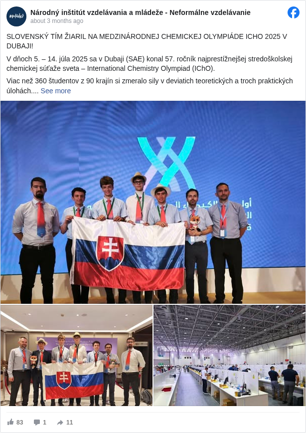 Národný inštitút vzdelávania a mládeže - Neformálne vzdelávanie: SLOVENSKÝ TÍM ŽIARIL NA MEDZINÁRODNEJ CHEMICKEJ OLYMPIÁDE ICHO 2025 V DUBAJI!
 V dňoch 5. – 14. júla 2025 sa v Dubaji (SAE) konal 57. ročník najprestížnejšej stredoškolskej chemickej súťaže sveta – International Chemistry Olympiad (IChO).
 Viac než 360 študentov z 90 krajín si zmeralo sily v deviatich teoretických a troch praktických úlohách.
 🇸🇰 Slovensko potvrdilo svoju silnú tradíciu – všetci štyria reprezentanti získali medailu!
 🥈 Matej Škubla – Gymnázium, Grösslingová 18, Bratislava
 🥈 Martin Pistovčák – Gymnázium, Grösslingová 18, Bratislava
 🥈 Hugo Letavay – Gymnázium V. B. Nedožerského, Prievidza
 🥉 Samuel Dudek – Gymnázium V. B. Nedožerského, Prievidza
 👨🏫 Slovenský tím odborne viedli:
 Samuel Andrejčák (PriF UK), Šimon Budzák (FPV UMB), Tibor Dubaj (FCHPT STU)
 Popri súťaži si naši študenti a mentori pozreli aj to najlepšie z Dubaja a Abú Zabí – Dubai Mall, púštne duny, Veľkú mešitu šejka Zayeda, Múzeum budúcnosti či kráľovský palác Qasr Al Watan.
 👏 Gratulujeme celej výprave a ďakujeme za skvelú reprezentáciu Slovenska na svetovej úrovni!