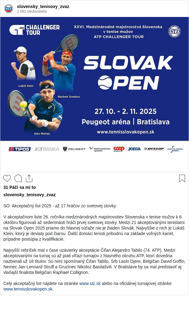 SO: Akceptačný list 2025 - až 17 hráčov zo svetovej stovky
V akceptačnom liste 26. ročníka medzinárodných majstrovstiev Slovenska v tenise mužov k 6. októbru figurovali až sedemnásti hráči prvej svetovej stovky. Medzi 21 akceptovanými tenistami na Slovak Open 2025 priamo do hlavnej súťaže nie je žiaden Slovák. Najvyššie z nich je Lukáš Klein, ktorý je deviaty pod čiarou. Ďalší domáci tenisti pribudnú na základe voľných kariet, prípadne postúpia z kvalifikácie.
Najvyšší rebríček mal v čase uzávierky akceptácie Čiľan Alejandro Tabilo (74. ATP). Medzi akceptovanými na turnaj sú až piati víťazi turnajov z hlavného okruhu ATP, ktorí dovedna nazbierali už 18 titulov. Sú nimi spomínaný Čiľan Tabilo, Srb Laslo Djere, Belgičan David Goffin, Nemec Jan-Lennard Struff a Gruzínec Nikoloz Basilašvili. V Bratislave by sa mal predstaviť aj vlaňajší finalista Belgičan Raphael Collignon.
Celý akceptačný list nájdete na stránke www.stz.sk alebo na oficiálnej turnajovej stránke www.tennisslovakopen.sk.